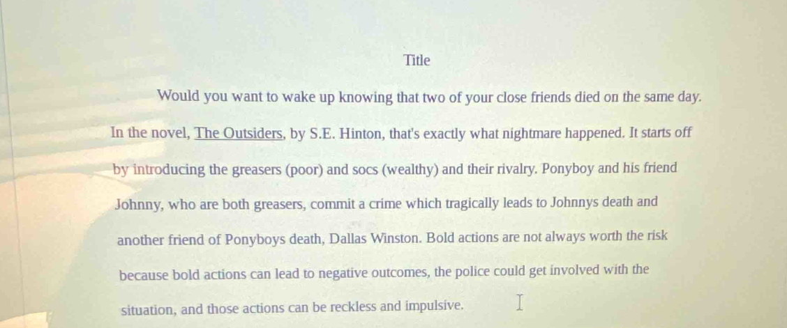 Title 
Would you want to wake up knowing that two of your close friends died on the same day. 
In the novel, The Outsiders, by S.E. Hinton, that's exactly what nightmare happened. It starts off 
by introducing the greasers (poor) and socs (wealthy) and their rivalry. Ponyboy and his friend 
Johnny, who are both greasers, commit a crime which tragically leads to Johnnys death and 
another friend of Ponyboys death, Dallas Winston. Bold actions are not always worth the risk 
because bold actions can lead to negative outcomes, the police could get involved with the 
situation, and those actions can be reckless and impulsive.