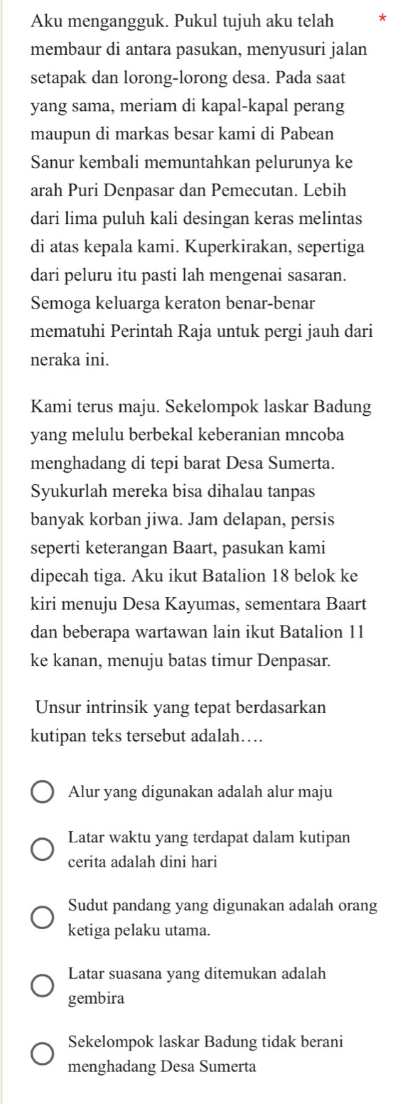 Aku mengangguk. Pukul tujuh aku telah *
membaur di antara pasukan, menyusuri jalan
setapak dan lorong-lorong desa. Pada saat
yang sama, meriam di kapal-kapal perang
maupun di markas besar kami di Pabean
Sanur kembali memuntahkan pelurunya ke
arah Puri Denpasar dan Pemecutan. Lebih
dari lima puluh kali desingan keras melintas
di atas kepala kami. Kuperkirakan, sepertiga
dari peluru itu pasti lah mengenai sasaran.
Semoga keluarga keraton benar-benar
mematuhi Perintah Raja untuk pergi jauh dari
neraka ini.
Kami terus maju. Sekelompok laskar Badung
yang melulu berbekal keberanian mncoba
menghadang di tepi barat Desa Sumerta.
Syukurlah mereka bisa dihalau tanpas
banyak korban jiwa. Jam delapan, persis
seperti keterangan Baart, pasukan kami
dipecah tiga. Aku ikut Batalion 18 belok ke
kiri menuju Desa Kayumas, sementara Baart
dan beberapa wartawan lain ikut Batalion 11
ke kanan, menuju batas timur Denpasar.
Unsur intrinsik yang tepat berdasarkan
kutipan teks tersebut adalah…
Alur yang digunakan adalah alur maju
Latar waktu yang terdapat dalam kutipan
cerita adalah dini hari
Sudut pandang yang digunakan adalah orang
ketiga pelaku utama.
Latar suasana yang ditemukan adalah
gembira
Sekelompok laskar Badung tidak berani
menghadang Desa Sumerta