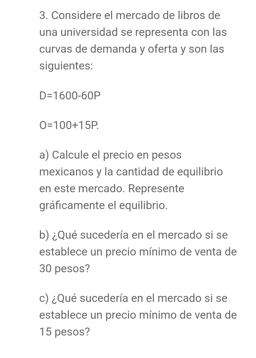 Considere el mercado de libros de 
una universidad se representa con las 
curvas de demanda y oferta y son las 
siguientes:
D=1600-60P
O=100+15P. 
a) Calcule el precio en pesos 
mexicanos y la cantidad de equilibrio 
en este mercado. Represente 
gráficamente el equilibrio. 
b) ¿Qué sucedería en el mercado si se 
establece un precio mínimo de venta de
30 pesos? 
c) ¿Qué sucedería en el mercado si se 
establece un precio mínimo de venta de
15 pesos?