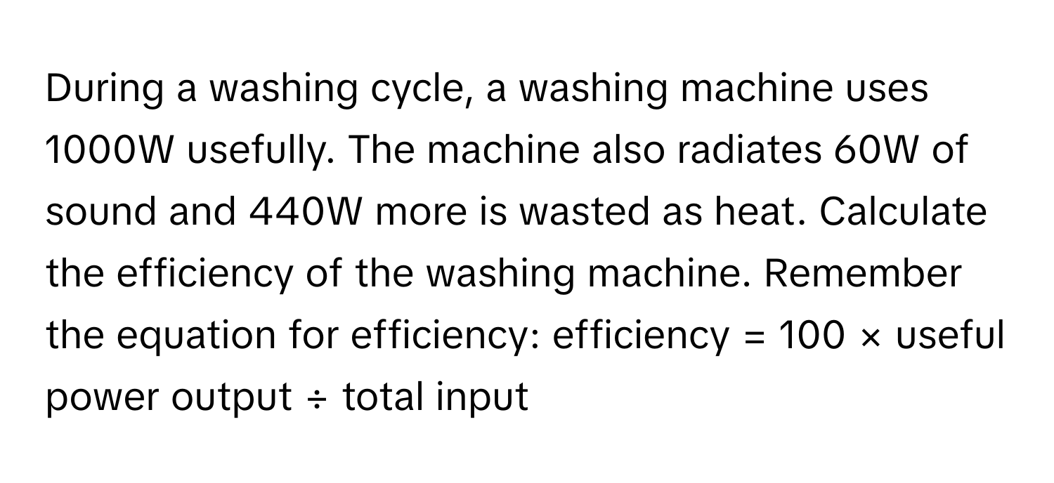 During a washing cycle, a washing machine uses 1000W usefully. The machine also radiates 60W of sound and 440W more is wasted as heat. Calculate the efficiency of the washing machine. Remember the equation for efficiency: efficiency = 100 × useful power output ÷ total input