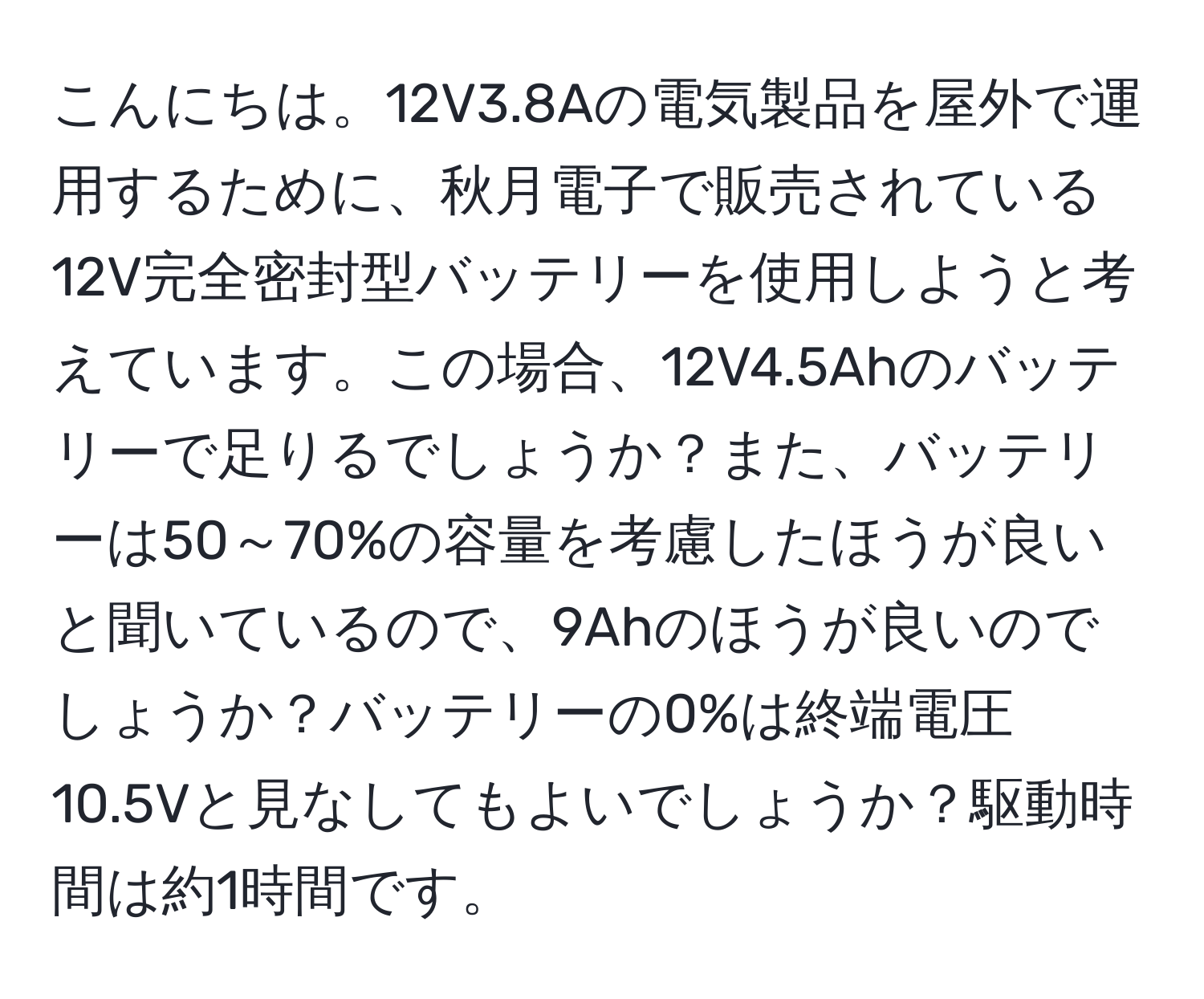 こんにちは。12V3.8Aの電気製品を屋外で運用するために、秋月電子で販売されている12V完全密封型バッテリーを使用しようと考えています。この場合、12V4.5Ahのバッテリーで足りるでしょうか？また、バッテリーは50～70%の容量を考慮したほうが良いと聞いているので、9Ahのほうが良いのでしょうか？バッテリーの0%は終端電圧10.5Vと見なしてもよいでしょうか？駆動時間は約1時間です。