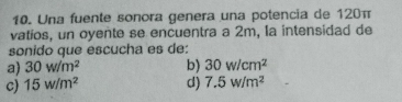 Una fuente sonora genera una potencia de 120π
vatios, un oyente se encuentra a 2m, la intensidad de
sonido que escucha es de:
a) 30w/m^2 b) 30w/cm^2
c) 15w/m^2 d) 7.5w/m^2