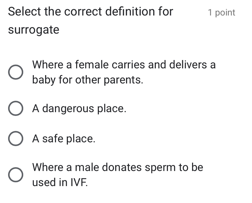 Select the correct definition for 1 point
surrogate
Where a female carries and delivers a
baby for other parents.
A dangerous place.
A safe place.
Where a male donates sperm to be
used in IVF.