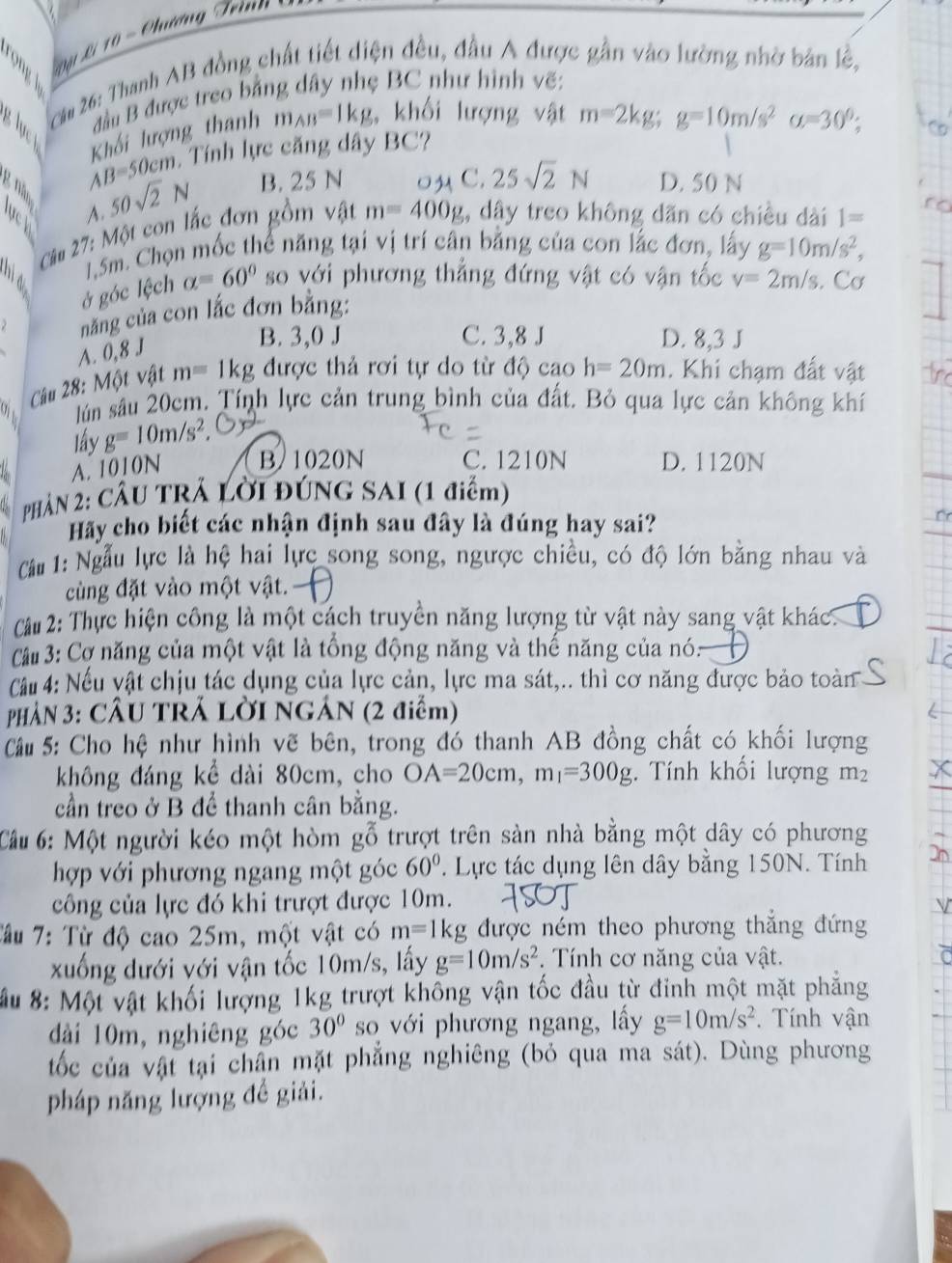 ội Li 1 0 -  Chương Teinn 
Că 26: Thanh AB đồng chất tiết diện đều, đầu A được gần vào lường nhờ bản lệ,
đầu B được treo bằng dây nhẹ BC như hình vẽ:
g lực
AB=50cm Khối lượng thanh m_AB=1kg , khối lượng vật m=2kg;g=10m/s^2a=30°;
Tính lực căng dây BC?
A.
50sqrt(2)N B. 25 N 0M C. 25sqrt(2)N D. 50 N
Cu 27: Một con lắc đơn gồm vật m=400g , dây treo không dãn có chiều dài 1=
1,5m. Chọn mốc thể năng tại vị trí cân bằng của con lắc đơn, lấy g=10m/s^2,
ở góc lệch alpha =60° so với phương thẳng đứng vật có vận tốc v=2m/s. Cơ
năng của con lắc đơn bằng:
A. 0,8 J
B. 3,0 J C. 3,8 J D. 8,3 J
Câu 28: Một vật m=1kg được thả rơi tự do từ độ cao h=20m. Khi chạm đất vật
lún sâu 20cm. Tính lực cản trung bình của đất. Bỏ qua lực cản không khí
lấy g=10m/s^2,
A. 1010N B. 1020N C. 1210N D. 1120N
PHÂN 2: CÂU TRÁ Lời ĐÚNG SAI (1 điểm)
Hãy cho biết các nhận định sau đây là đúng hay sai?
Cầ 1: Ngẫu lực là hệ hai lực song song, ngược chiều, có độ lớn bằng nhau và
cùng đặt vào một vật.
Cu 2: Thực hiện công là một cách truyền năng lượng từ vật này sang vật khác.
C # 3: Cơ năng của một vật là tổng động năng và thế năng của nó:
Cầu 4: Nếu vật chịu tác dụng của lực cản, lực ma sát,.. thì cơ năng được bảo toàn
PHÀN 3: CÂU TRÁ LờI NGÁN (2 điểm)
Cu 5: Cho hệ như hình vẽ bên, trong đó thanh AB đồng chất có khối lượng
không đáng kể dài 80cm, cho OA=20cm,m_1=300g. Tính khối lượng m²
cần treo ở B để thanh cân bằng.
Cầu 6: Một người kéo một hòm gỗ trượt trên sản nhà bằng một dây có phương
hợp với phương ngang một góc 60°. Lực tác dụng lên dây bằng 150N. Tính
công của lực đó khi trượt được 10m.
Tâu 7: Từ độ cao 25m, một vật có m=1kg được ném theo phương thắng đứng
xuống dưới với vận tốc 10m/s, lấy g=10m/s^2 *. Tính cơ năng của vật.
Mu 8: Một vật khối lượng 1kg trượt không vận tốc đầu từ đinh một mặt phẳng
dài 10m, nghiêng góc 30° so với phương ngang, lấy g=10m/s^2. Tính vận
tốc của vật tại chân mặt phẳng nghiêng (bỏ qua ma sát). Dùng phương
pháp năng lượng đề giải.