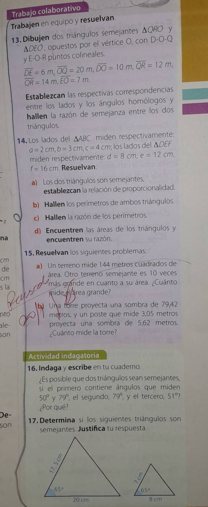 Trabajo colaborativo
Trabajen en equipo y resuelvan.
13. Dibujen dos triángulos semejantes ΔQRO y
ΔDEO , opuestos por el vértice O, con D-O-Q
y E-O-R puntos colineales.
overline DE=6m,overline OQ=20m,overline DO=10m,overline QR=12m,
overline OR=14m,overline EO=7m.
Establezcan las respectivas correspondencias
entre los lados y los ángulos homólogos y
hallen la razón de semejanza entre los dos
triángulos.
14.Los lados del △ ABC miden respectivamente:
a=2cm,b=3cm,c=4cm; los lados del ΔDEF
miden respectivamente: d=8cm,e=12cm,
f=16cm Resuelvan:
a) Los dos triángulos son semejantes,
establezcan la relación de proporcionalidad.
b) Hallen los perímetros de ambos triángulos.
2 c) Hallen la razón de los perímetros.
d) Encuentren las áreas de los triángulos y
na
encuentren su razón.
15. Resuelvan los siguientes problemas:
cm
de a) Un terreno mide 144 metros cuadrados de
cm
área. Otro terreno semejante es 10 veces
s la
más grande en cuanto a su área. ¿Cuánto.
mide el área grande?
Una torre proyecta una sombra de 79,42
nto metros, y un poste que mide 3,05 metros
ale- proyecta una sombra de 5,62 metros.
son ¿Cuánto mide la torre?
Actividad indagatoria
16. Indaga y escribe en tu cuaderno.
¿Es posible que dos triángulos sean semejantes,
si el primero contiene ángulos que miden
50° y 79° , el segundo, 79° y el tercero, 51° 2
¿Por qué?
De-
son  17.Determina si los siguientes triángulos son
semejantes. Justifica tu respuesta.