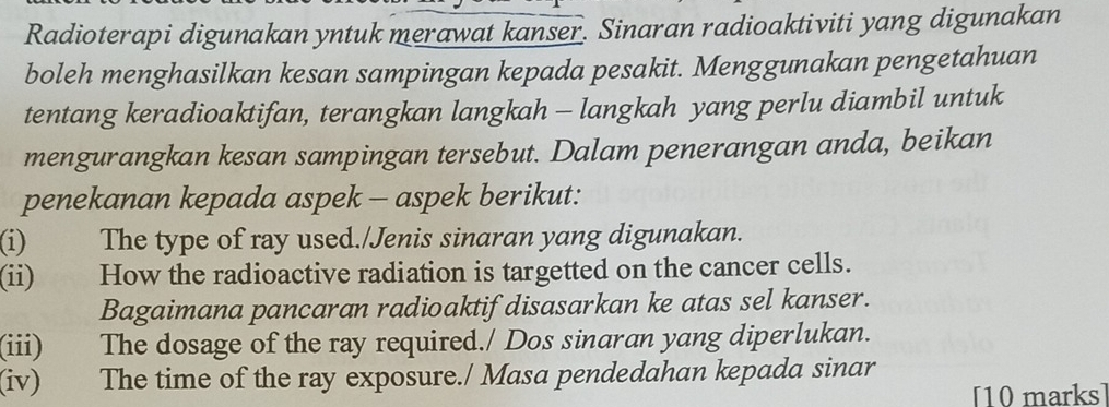 Radioterapi digunakan yntuk merawat kanser. Sinaran radioaktiviti yang digunakan 
boleh menghasilkan kesan sampingan kepada pesakit. Menggunakan pengetahuan 
tentang keradioaktifan, terangkan langkah - langkah yang perlu diambil untuk 
mengurangkan kesan sampingan tersebut. Dalam penerangan anda, beikan 
penekanan kepada aspek - aspek berikut: 
(i) The type of ray used./Jenis sinaran yang digunakan. 
(ii) How the radioactive radiation is targetted on the cancer cells. 
Bagaimana pancaran radioaktif disasarkan ke atas sel kanser. 
(iii) The dosage of the ray required./ Dos sinaran yang diperlukan. 
(iv) The time of the ray exposure./ Masa pendedahan kepada sinar 
[10 marks]