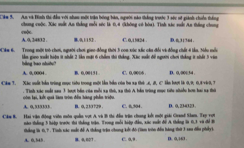 An và Bình thi đấu với nhau một trận bóng bàn, người nào thắng trước 3 séc sẽ giành chiến thắng
chung cuộc. Xác suất An thắng mỗi séc là 0, 4 (không có hòa). Tinh xác suất An thắng chung
cuộc.
A. 0, 24832 . B. 0, 1152 . C. 0,13824 . D. 0,31744 .
Câu 6. Trong một trò chơi, người chơi gieo đồng thời 3 con xúc xắc cân đối và đồng chất 4 lần. Nếu mỗi
lần gieo xuất hiện ít nhất 2 lần mặt 6 chấm thì thắng. Xác suất để người chơi thắng ít nhất 3 ván
bằng bao nhiêu?
A. 0, 0004 . B. 0, 00151 . C. 0,0016 . D. 0, 001 54 .
Câu 7. Xác suất bần trúng mục tiêu trong một lần bắn của ba xạ thủ 4, B, C lần lượt là 0,9; 0,8 và 0, 7
. Tinh xác suất sau 3 lượt bần của mỗi xạ thủ, xạ thủ A bắn trúng mục tiêu nhiều hơn hai xạ thủ
còn lại, kết quả làm tròn đến hàng phần triệu.
A. 0, 333333 . B. 0, 233729 . C. 0, 504 . D. 0, 234323 .
Câu 8. Hai vận động viên môn quần vợt A và B thi đầu trận chung kết một giải Grand Slam. Tay vợt
nào thắng 3 hiệp trước thì thắng trận. Trong mỗi hiệp đầu, xác suất để A thắng là 0,3 và để B
thắng là 0, 7 . Tinh xác suất để A thắng trận chung kết đó (làm tròn đến hàng thứ 3 sau đấu phẩy).
A. 0, 343 . B. 0, 027 . C. 0,9 . D. 0,163 .