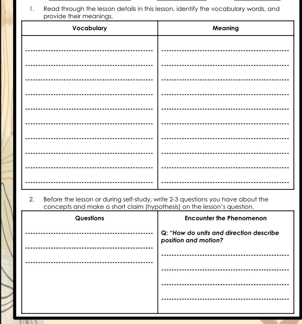 Read through the lesson details in this lesson, identify the vocabulary words, and 
2. Before the lesson or during self-study, write 2-3 questions you have about the 
concepts and make a short claim (hypothesis) on the lesson's question. 
Questions Encounter the Phenomenon 
_ 
Q: “How do units and direction describe 
_ 
position and motion? 
_ 
_ 
_ 
_ 
_