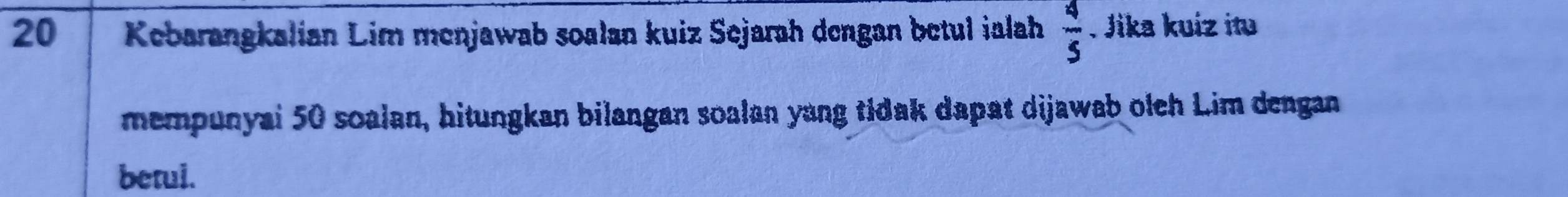 Kebarangkalian Lim menjawab soalan kuiz Sejarah dengan betul ialah  4/5 . Jika kuíz itu 
mempunyai 50 soalan, hitungkan bilangan soalan yang tidak dapat dijawab oleh Lim dengan 
betui.