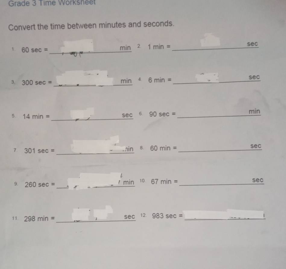 Grade 3 Time Worksheet 
Convert the time between minutes and seconds. 
sec 
1. 60sec = _
min^21min= _ 
3. 300sec = min 4. 6min= _ 
sec 
_ 
5. 14min= sec 6. 90sec = _
min
_ 
7. 301sec = _ 
.in 8. 60min= _ sec
_ 
9. 260sec = _ 
min 10. 67min= _ sec
_ 
11. 298min= _ sec 12. 983sec = _