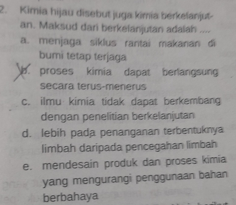 Kimia hijau disebut juga kimia berkelanjut-
an. Maksud dari berkelanjutan adalah ....
a. menjaga siklus rantai makanan di
bumi tetap terjaga
b. proses kimia dapat berlangsung
secara terus-menerus
c. ilmu kimia tidak dapat berkembang
dengan penelitian berkelanjutan
d. lebih pada penanganan terbentuknya
limbah daripada pencegahan limbah
e. mendesain produk dan proses kimia
yang mengurangi penggunaan bahan
berbahaya