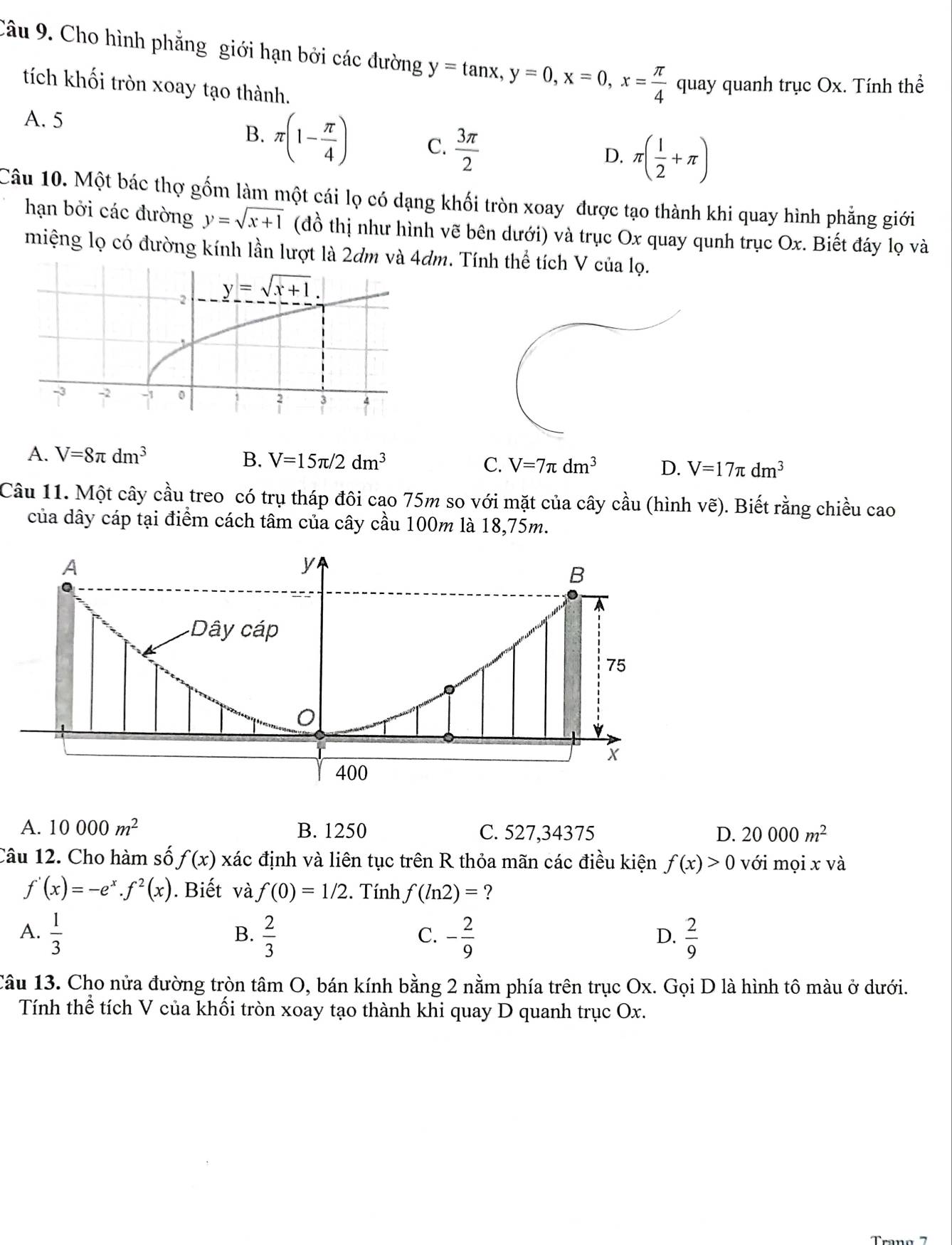 Cho hình phẳng giới hạn bởi các đường y=tan x,y=0,x=0,x= π /4  quay quanh trục Ox. Tính thể
tích khối tròn xoay tạo thành.
A. 5
B. π (1- π /4 ) C.  3π /2 
D. π ( 1/2 +π )
Câu 10. Một bác thợ gốm làm một cái lọ có dạng khối tròn xoay được tạo thành khi quay hình phẳng giới
hạn bởi các đường y=sqrt(x+1) (đồ thị như hình vẽ bên dưới) và trục Ox quay qunh trục Ox. Biết đáy lọ và
miệng lọ có đường kính lần lượt là 2dm. Tính thể tích V của lọ.
A. V=8π dm^3 B. V=15π /2dm^3 C. V=7π dm^3 D. V=17π dm^3
Câu 11. Một cây cầu treo có trụ tháp đôi cao 75m so với mặt của cây cầu (hình vẽ). Biết rằng chiều cao
của dây cáp tại điểm cách tâm của cây cầu 100m là 18,75m.
A. 10000m^2 B. 1250 C. 527,34375 D. 20000m^2
Câu 12. Cho hàm số f(x) xác định và liên tục trên R thỏa mãn các điều kiện f(x)>0 với mọi x và
f'(x)=-e^x.f^2(x). Biết và f(0)=1/2. Tính f(ln 2)= ?
A.  1/3   2/3  - 2/9   2/9 
B.
C.
D.
Câu 13. Cho nửa đường tròn tâm O, bán kính bằng 2 nằm phía trên trục Ox. Gọi D là hình tô màu ở dưới.
Tính thể tích V của khối tròn xoay tạo thành khi quay D quanh trục Ox.