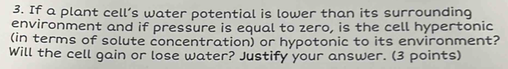 If a plant cell’s water potential is lower than its surrounding 
environment and if pressure is equal to zero, is the cell hypertonic 
(in terms of solute concentration) or hypotonic to its environment? 
Will the cell gain or lose water? Justify your answer. (3 points)