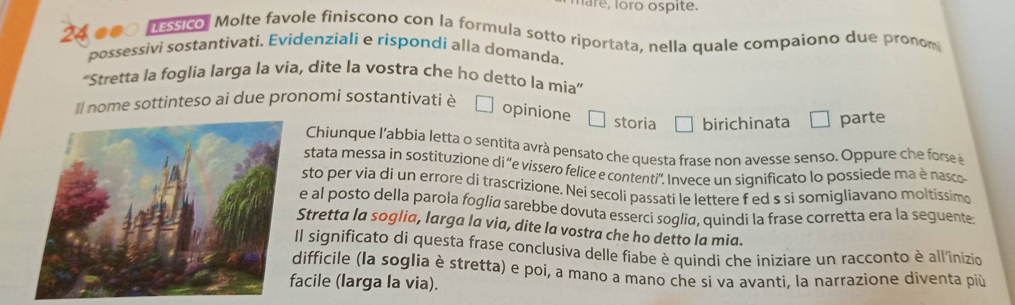 hare, loro ospite.
24 .00 assico. Molte favole finiscono con la formula sotto riportata, nella quale compaiono due pronom 
possessivi sostantivati. Evidenziali e rispondi alla domanda. 
'Stretta la foglia larga la via, dite la vostra che ho detto la mia'' 
Il nome sottinteso ai due pronomi sostantivati è 
opinione storia birichinata €£ parte 
Chiunque l'abbia letta o sentita avrà pensato che questa frase non avesse senso. Oppure che forse à 
stata messa in sostituzione di “e vissero felice e contenti'. Invece un significato lo possiede ma è nasco- 
sto per via di un errore di trascrizione. Nei secoli passati le lettere f ed s si somigliavano moltissimo 
e al posto della parola foglia sarebbe dovuta esserci soglia, quindi la frase corretta era la seguente: 
Stretta la soglia, larga la via, dite la vostra che ho detto la mia. 
Il significato di questa frase conclusiva delle fiabe è quindi che iniziare un racconto è all'inizio 
difficile (la soglia è stretta) e poi, a mano a mano che si va avanti, la narrazione diventa più 
acile (larga la via).