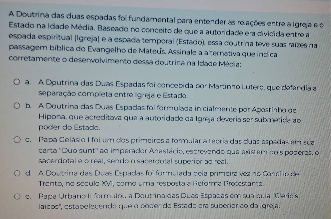 A Doutrina das duas espadas foi fundamental para entender as relações entre a Igreja e o
Estado na Idade Média. Baseado no conceito de que a autoridade era dividida entre a
espada espiritual (Igreja) e a espada temporal (Estado), essa doutrina teve suas raízes na
passagem bíblica do Evangelho de Mateús. Assinale a alternativa que indica
corretamente o desenvolvimento dessa doutrina na Idade Média:
a. A Doutrina das Duas Espadas foi concebida por Martinho Lutero, que defendia a
separação completa entre Igreja e Estado.
b. A Doutrina das Duas Espadas foi formulada inicialmente por Agostinho de
Hipona, que acreditava que a autoridade da Igreja deveria ser submetida ao
poder do Estado.
c. Papa Gelásio I foi um dos primeiros a formular a teoria das duas espadas em sua
carta "Duo sunt" ao imperador Anastácio, escrevendo que existem dois poderes, o
sacerdotal e o real, sendo o sacerdotal superior ao real.
d. A Doutrina das Duas Espadas foi formulada pela primeira vez no Concílio de
Trento, no século XVI, como uma resposta à Reforma Protestante.
e. Papa Urbano II formulou a Doutrina das Duas Espadas em sua bula ''Clericis
laicos'', estabelecendo que o poder do Estado era superior ao da Igreja.