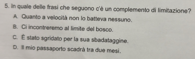 In quale delle frasi che seguono c'è un complemento di limitazione?
A. Quanto a velocità non lo batteva nessuno.
B. Ci incontreremo al limite del bosco.
C. É stato sgridato per la sua sbadataggine.
D. Il mio passaporto scadrà tra due mesi.