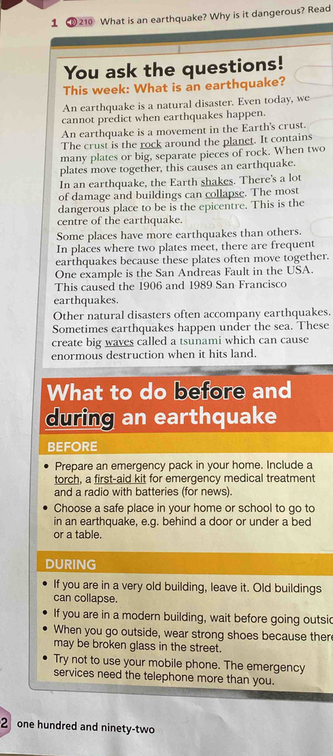 1 210 What is an earthquake? Why is it dangerous? Read 
You ask the questions! 
This week: What is an earthquake? 
An earthquake is a natural disaster. Even today, we 
cannot predict when earthquakes happen. 
An earthquake is a movement in the Earth's crust. 
The crust is the rock around the planet. It contains 
many plates or big, separate pieces of rock. When two 
plates move together, this causes an earthquake. 
In an earthquake, the Earth shakes. There's a lot 
of damage and buildings can collapse. The most 
dangerous place to be is the epicentre. This is the 
centre of the earthquake. 
Some places have more earthquakes than others. 
In places where two plates meet, there are frequent 
earthquakes because these plates often move together. 
One example is the San Andreas Fault in the USA. 
This caused the 1906 and 1989 San Francisco 
earthquakes. 
Other natural disasters often accompany earthquakes. 
Sometimes earthquakes happen under the sea. These 
create big waves called a tsunami which can cause 
enormous destruction when it hits land. 
What to do before and 
during an earthquake 
BEFORE 
Prepare an emergency pack in your home. Include a 
torch, a first-aid kit for emergency medical treatment 
and a radio with batteries (for news). 
Choose a safe place in your home or school to go to 
in an earthquake, e.g. behind a door or under a bed 
or a table. 
DURING 
If you are in a very old building, leave it. Old buildings 
can collapse. 
If you are in a modern building, wait before going outsic 
When you go outside, wear strong shoes because there 
may be broken glass in the street. 
Try not to use your mobile phone. The emergency 
services need the telephone more than you. 
2one hundred and ninety-two