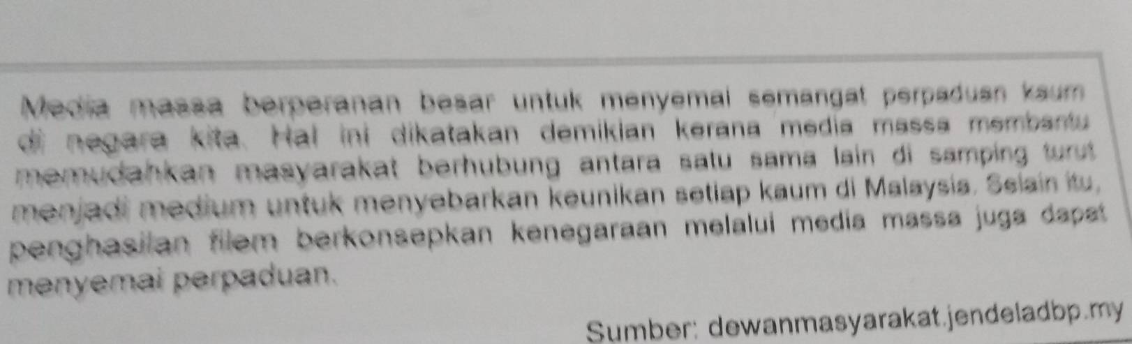 Media massa berperanan besar untuk menyemal semangat perpaduan kaum 
di negara kita. Hal ini dikatakan demikian kerana media massa membantu 
memudahkan masyarakat berhubung antara satu sama lain di samping turut. 
menjadi medium untuk menyebarkan keunikan setiap kaum di Malaysia. Ssiain itu, 
penghasilan filem berkonsepkan kenegaraan melalui media massa juga dapst . 
menyemai perpaduan. 
Sumber: dewanmasyarakat.jendeladbp.my