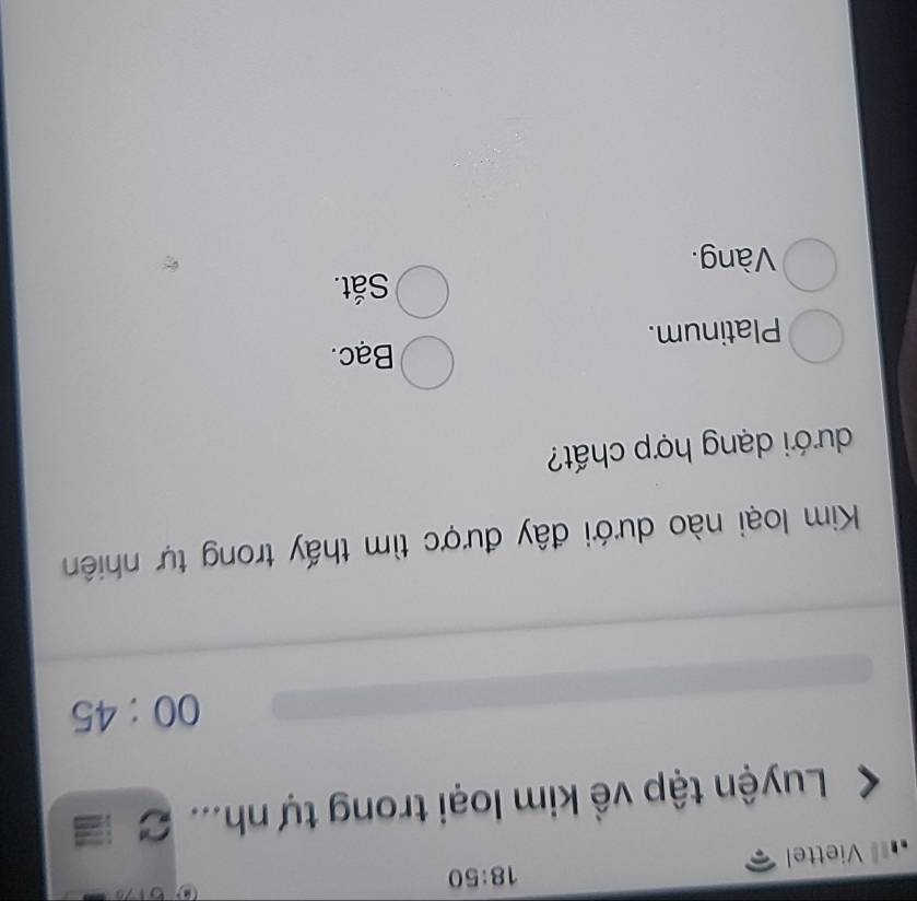 18:50 
Viettel
Luyện tập về kim loại trong tự nh... C 
00:45 
Kim loại nào dưới đây được tìm thấy trong tự nhiên
dưới dạng hợp chất?
Bạc.
Platinum.
Sắt.
Vàng.