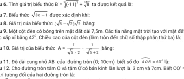 Tính giá trị biểu thức B=sqrt[3]((-11)^3)+sqrt[3](8) ta được kết quả là: 
u 7. Biểu thức sqrt(3x-1) được xác định khi: 
u 8. Giá trị của biểu thức (sqrt(8)-sqrt(2))sqrt(2) bāng: 
Su 9. Một cột đèn có bóng trên mặt đất dài 7,5m. Các tia nắng mặt trời tạo với mặt đất 
c xấp xỉ bằng 42°. Chiều cao của cột đèn (làm tròn đến chữ số thập phân thứ ba) là: 
u 10. Giá trị của biểu thức A= 1/sqrt(5)-2 ·  1/sqrt(5)+2  bāng: 
Ấu 11. Độ dài cung nhỏ AB của đường tròn (O; 10cm) biết số đo widehat AOB=60° là: 
Su 12. Cho đường tròn tâm 0 và tâm O'có bán kính lần lượt là 3 cm và 7cm. Biết OO'=
trí tương đối của hai đường tròn là: