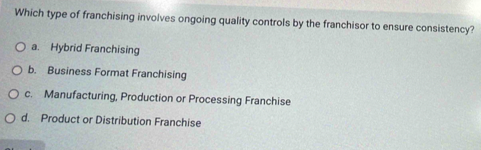 Which type of franchising involves ongoing quality controls by the franchisor to ensure consistency?
a. Hybrid Franchising
b. Business Format Franchising
c. Manufacturing, Production or Processing Franchise
d. Product or Distribution Franchise