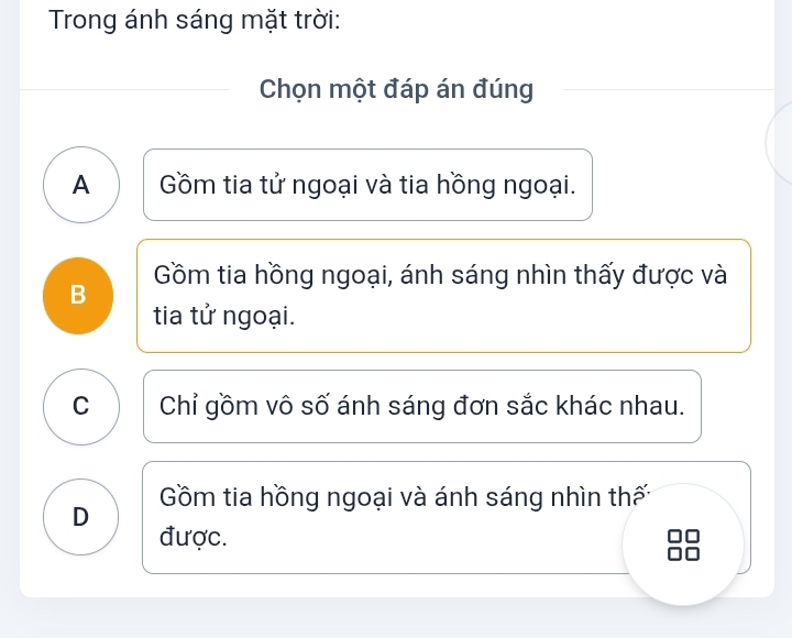 Trong ánh sáng mặt trời:
Chọn một đáp án đúng
A Gồm tia tử ngoại và tia hồng ngoại.
Gồm tia hồng ngoại, ánh sáng nhìn thấy được và
B
tia tử ngoại.
C Chỉ gồm vô số ánh sáng đơn sắc khác nhau.
Gồm tia hồng ngoại và ánh sáng nhìn thấn
D được.