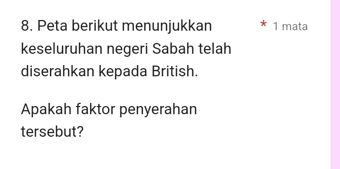 Peta berikut menunjukkan * 1 mata 
keseluruhan negeri Sabah telah 
diserahkan kepada British. 
Apakah faktor penyerahan 
tersebut?