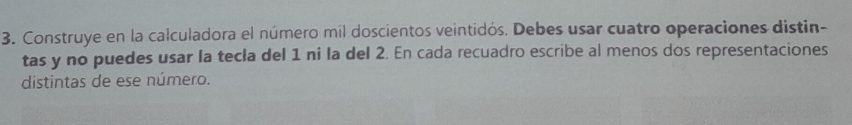 Construye en la calculadora el número míl doscientos veintidós. Debes usar cuatro operaciones distin- 
tas y no puedes usar la tecla del 1 ni la del 2. En cada recuadro escribe al menos dos representaciones 
distintas de ese número.