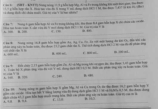 (SBT- KNTT) Nung nóng 11,9 g hỗn hợp Mg, Al và Fe trong không khí một thời gian, thu được
13,5 g hỗn hợp răn X. Hoà tan vừa đù X trong V mL dung dịch HCl 1 M, thu được 7,437 lit khí H_2 (dkc)
và dung dịch chỉ chứa muối, Giá trị của V là bao nhiêu?
Câu 7: Nung 6 gam hỗn hợp Al và Fe trong không khí, thu được 8,4 gam hỗn hợp X chỉ chứa các oxide.
Hòa tan hoàn toàn X cần vừa đủ V mol dung dịch HCl 1 M. Giá trị của V là
A. 300. B. 200. C. 150. D. 400.
Câu 8: Nung nóng 16,8 gam hỗn hợp gồm Au, Ag, Cu, Fe, Zn với một lượng dư khí O_2
phản ứng xảy ra hoàn toàn, thu được 23,2 gam chất răn X. Thể tích dung dịch HCl 2 M vừa đủ để phân ứng , đến khi các
với chất rắn X là
A. 600 mL. B. 400 mL. C. 800 mL. D. 200 mL.
Câu 9: Đốt cháy 2,15 gam hỗn hợp gồm Zn, Al và Mg trong khí oxygen dư, thu được 3,43 gam hỗn hợp
X. Toàn bộ X phản ứng vừa đủ với V mL dung dịch HCl 0,5 M. Biết các phản ứng xảy ra hoàn toàn. Giá
trị của V là
A. 160. B. 320. C. 240. D. 480.
Câu 10: Nung nóng m gam hỗn hợp X gồm Mg, Al và Cu trong O_2 dư thu được 16,2 gam hỗn hợp Y
gồm các oxide. Hòa tan hết Y bằng lượng vừa đủ dung dịch gồm HCl 1 M và H_2SO_40,5M , thu được dung
dịch chứa 43,2 gam hỗn hợp muối trung hòa. Biết các phản ứng xảy ra hoàn toàn. Giá trị của m là
C. 13,0.
A. 9,8. B. 9,4. D. 10,3.