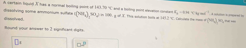 A certain liquid X has a normal boiling point of 143.70°C and a boiling point elevation constant K_b=0.94°Ckgmol^(-1). A solution is prepared by 
dissolving some ammonium sulfate ((NH_4)_2SO_4) in 100. g of X. This solution boils at 145.2°C. Calculate the mass of (NH_4)_2SO_4 that was 
dissolved. 
Round your answer to 2 significant digits. 
g
□ * 10^□