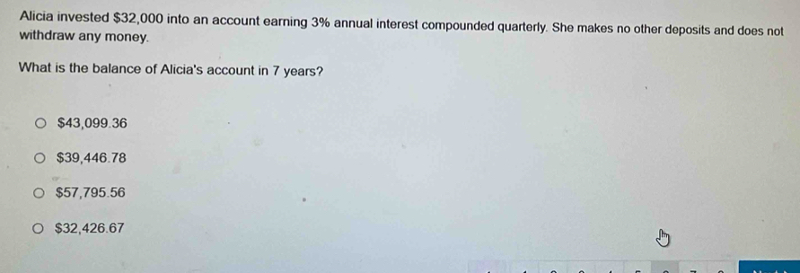 Alicia invested $32,000 into an account earning 3% annual interest compounded quarterly. She makes no other deposits and does not
withdraw any money.
What is the balance of Alicia's account in 7 years?
$43,099.36
$39,446.78
$57,795.56
$32,426.67