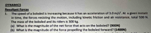 DYNAMICS 
Resultant Forces 
1. The speed of a bobsled is increasing because it has an acceleration of 3.0m/s^2. At a given instant 
in time, the forces resisting the motion, including kinetic friction and air resistance, total 500 N. 
The mass of the bobsled and its riders is 300 kg. 
(a) What is the magnitude of the net force that acts on the bobsled? (900N) 
(b) What is the magnitude of the force propelling the bobsled forward? (1400N)