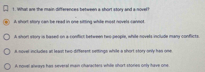 What are the main differences between a short story and a novel?
A short story can be read in one sitting while most novels cannot.
A short story is based on a conflict between two people, while novels include many conflicts.
A novel includes at least two different settings while a short story only has one.
A novel always has several main characters while short stories only have one.