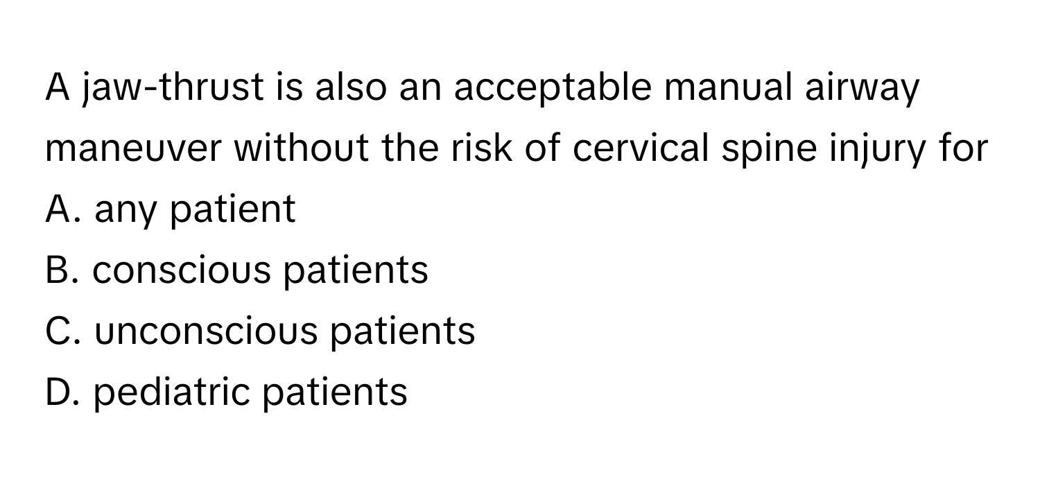 A jaw-thrust is also an acceptable manual airway maneuver without the risk of cervical spine injury for
A. any patient
B. conscious patients
C. unconscious patients
D. pediatric patients