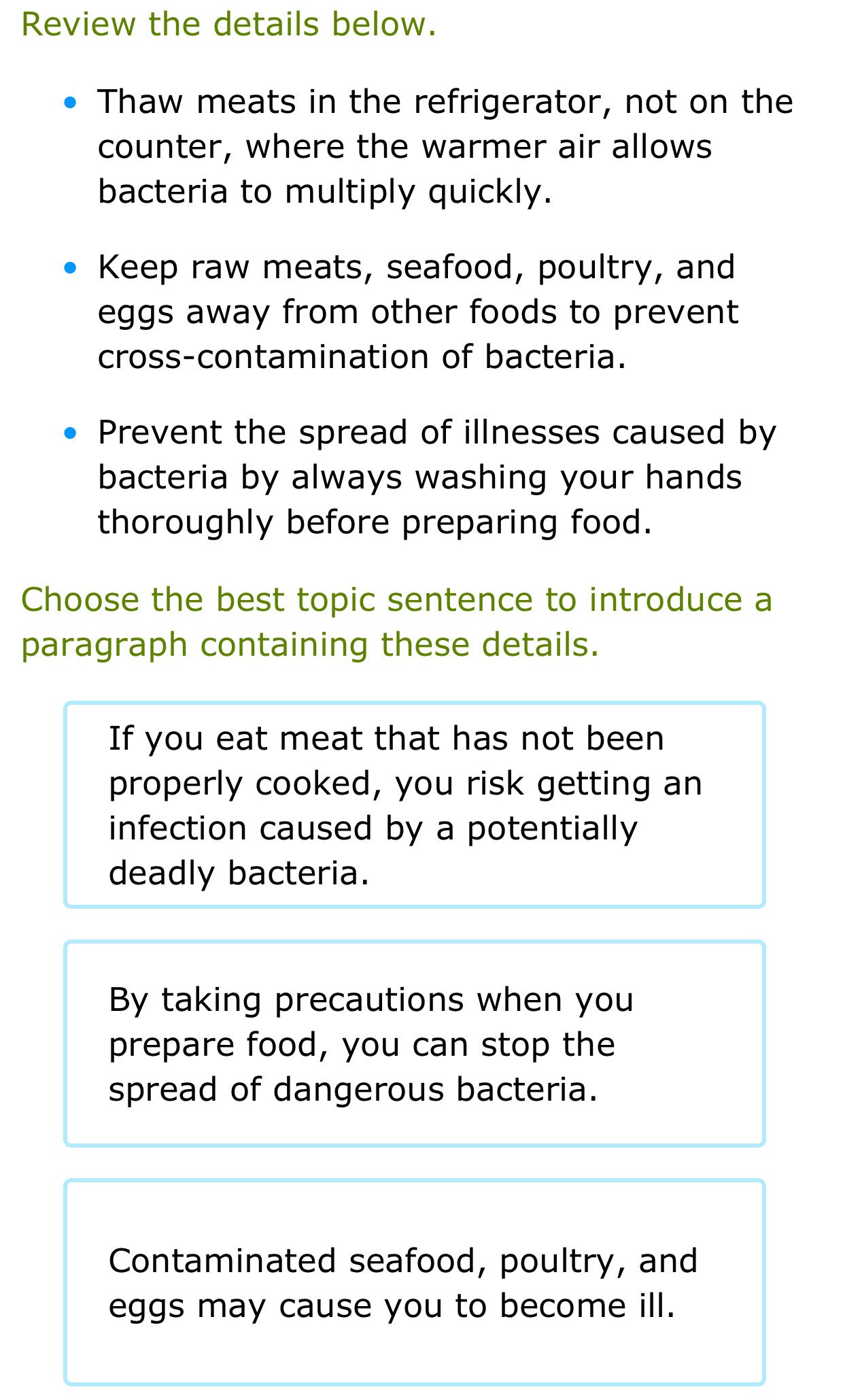 Review the details below.
Thaw meats in the refrigerator, not on the
counter, where the warmer air allows
bacteria to multiply quickly.
Keep raw meats, seafood, poultry, and
eggs away from other foods to prevent
cross-contamination of bacteria.
Prevent the spread of illnesses caused by
bacteria by always washing your hands
thoroughly before preparing food.
Choose the best topic sentence to introduce a
paragraph containing these details.
If you eat meat that has not been
properly cooked, you risk getting an
infection caused by a potentially
deadly bacteria.
By taking precautions when you
prepare food, you can stop the
spread of dangerous bacteria.
Contaminated seafood, poultry, and
eggs may cause you to become ill.