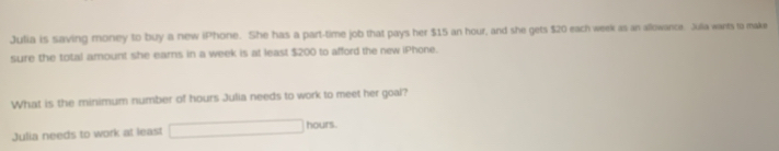 Julia is saving money to buy a new iPhone. She has a part-time job that pays her $15 an hour, and she gets $20 each week as an allowance. Julia wants ta make 
sure the total amount she eams in a week is at least $200 to afford the new iPhone. 
What is the minimum number of hours Julia needs to work to meet her goal? 
Julia needs to work at least □ hours.