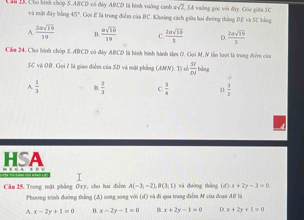 Cầu 23. Cho hình chóp S. ABCD có đảy ABCD là hình vuông cạnh asqrt(2) , SA vuông góc với đảy. Góc giữa SC
và mặt đáy bằng 45° , Gọi E là trung điểm ciaBC. Khoảng cách giữa hai đường thẳng DE và SC bằng
A.  2asqrt(19)/19  B.  asqrt(10)/19  C  2asqrt(10)/5  D.  2asqrt(19)/5 
Câu 24. Cho hình chóp S. ABCD có đáy ABCD là hình bình hành tâm O. Gọi M, N lần lượt là trung điểm của
SC và OB. Gọi 1 là giao điểm của SD và mặt phẳng (AMN). Ti số  SI/DI  bằng
A.  1/3   2/3  C.  3/4  D.  3/2 
B.
HSA
M E G AE D U
Uych the danh giả kàng lục
Câu 25. Trong mặt phẳng Oxy, cho hai điểm A(-3;-2), B(3;1) và đường thẳng (d): x+2y-3=0. 
Phương trình đường thẳng (Δ) song song với (d) và đi qua trung điểm M của đoạn AB là
A. x-2y+1=0 B. x-2y-1=0 B. x+2y-1=0 D. x+2y+1=0