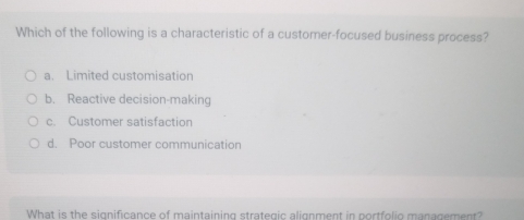 Which of the following is a characteristic of a customer-focused business process?
a. Limited customisation
b. Reactive decision-making
c. Customer satisfaction
d. Poor customer communication
What is the significance of maintaining strategic alignment in portfolio managemen?