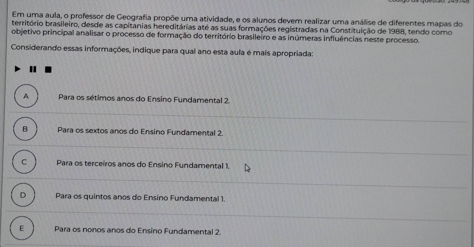 Em uma aula, o professor de Geografia propõe uma atividade, e os alunos devem realizar uma análise de diferentes mapas do
território brasileiro, desde as capitanias hereditárias até as suas formações registradas na Constituição de 1988, tendo como
objetivo principal analisar o processo de formação do território brasileiro e as inúmeras influências neste processo.
Considerando essas informações, indique para qual ano esta aula é mais apropriada:
A Para os sétimos anos do Ensino Fundamental 2.
B Para os sextos anos do Ensino Fundamental 2.
C Para os terceiros anos do Ensino Fundamental 1.
D Para os quintos anos do Ensino Fundamental 1.
E Para os nonos anos do Ensino Fundamental 2.