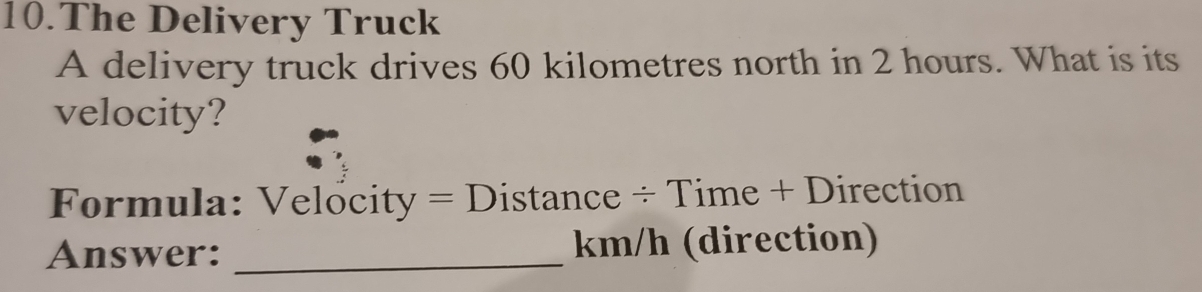 The Delivery Truck 
A delivery truck drives 60 kilometres north in 2 hours. What is its 
velocity? 
Formula: Velocity = Distance ÷ Time + Direction 
Answer: _ km/h (direction)