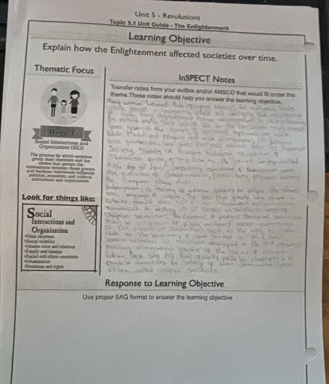 Revolutions 
Topic 5.1 Unit Guide - The Enlightenment 
Learning Objective 
Explain how the Enlightenment affected societies over time. 
Thematic Focus InSPECT Notes 
Transfer notes from your outline and/er AMSCO that would lit under this 
theme.These notes should help you answer the leaming objectae. 
Theme 2 
Soctal Interactions and 
Organization (SIO) 
The process by which acctures 
gp thair cemmbers and the 
aoroa tast gosem the 
interactions bemméen thase groupe 
nd iecmees indivirls infence 
political econemic and stitural 
aationo und orgaie 
Look for things like: 
Social 
Interactions and 
Organization 
*Cla c 
*Social moblisty 
«Gandes polnt and reinions 
+Pansly and kinisp 
*Rocial and efumia conntracts 
Urberization 
*Frentums and rights 
Response to Learning Objective 
Use proper SAQ format to answer the learning objective