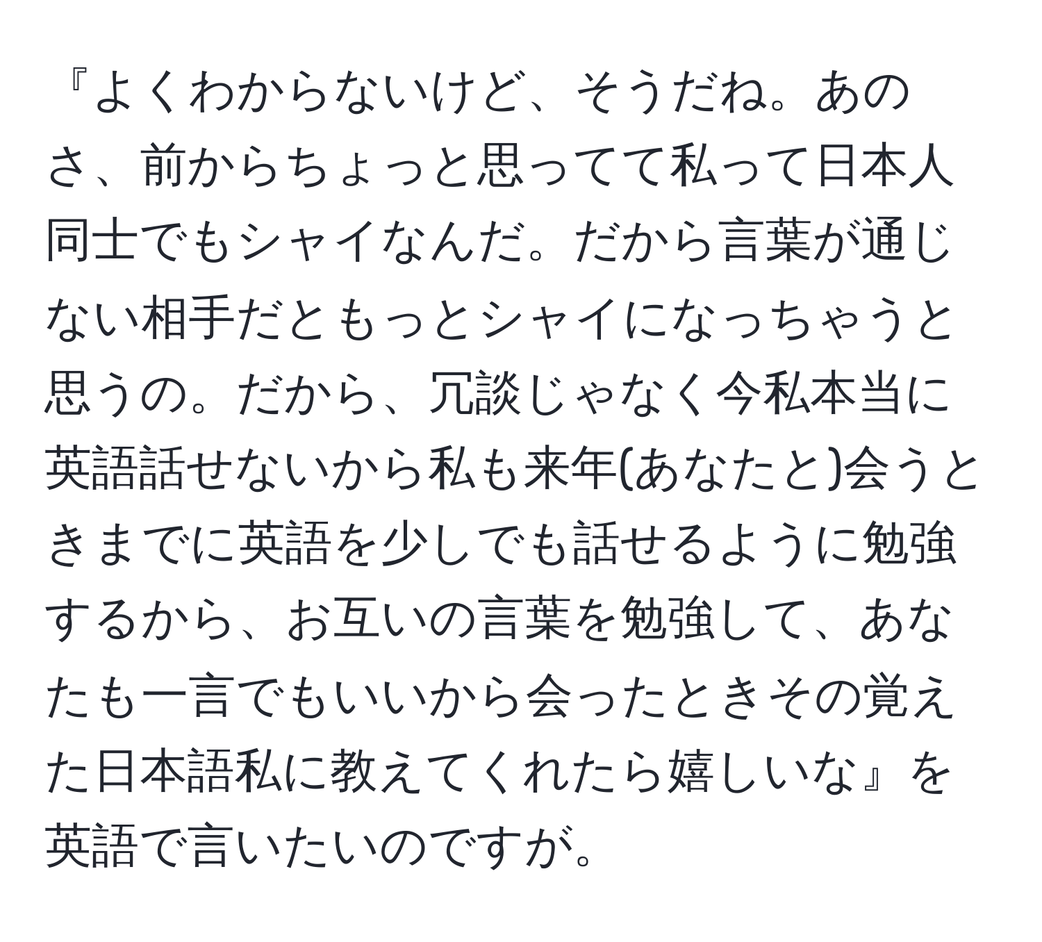 『よくわからないけど、そうだね。あのさ、前からちょっと思ってて私って日本人同士でもシャイなんだ。だから言葉が通じない相手だともっとシャイになっちゃうと思うの。だから、冗談じゃなく今私本当に英語話せないから私も来年(あなたと)会うときまでに英語を少しでも話せるように勉強するから、お互いの言葉を勉強して、あなたも一言でもいいから会ったときその覚えた日本語私に教えてくれたら嬉しいな』を英語で言いたいのですが。