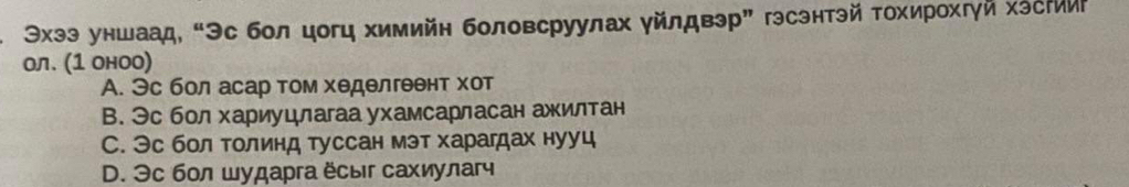 Эхээ уншаад, “Эс бол цогц химийн боловсруулах уйлдвэр” гэсэнтэй Τохирохгγй хэсти
ол. (1 оноо)
A. Эс бол асар том хеделгеθнт χот
B. Эс бол хариуцлагаа ухамсарласан ажилтан
С. Эс бол толинд туссан мэт харагдах нууц
D. Эc бол шударга ёсыг сахиулаг