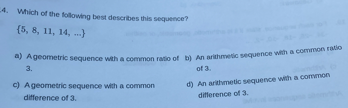 Which of the following best describes this sequence?
 5,8,11,14,...
a) A geometric sequence with a common ratio of b) An arithmetic sequence with a common ratio
3. of 3.
c) A geometric sequence with a common d) An arithmetic sequence with a common
difference of 3.
difference of 3.