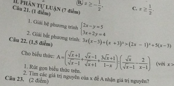 B x≥ - 1/2 . C. x≥  1/2 . 
I1. PHÀN Tự LUẠN (7 điểm)
Câu 21. (1 điểm)
1. Giải hệ phương trình beginarrayl 2x-y=5 3x+2y=4endarray.
2. Giải bất phương trình: 3x(x-3)+(x+3)^2>(2x-1)^2+5(x-3)
Câu 22. (1,5 điểm)
Cho biểu thức: A=( (sqrt(x)+1)/sqrt(x)-1 + (sqrt(x)-1)/sqrt(x)+1 + (3sqrt(x)+1)/1-x ):( sqrt(x)/sqrt(x)-1 - 2/x-1 ) (với x>
1. Rút gọn biểu thức trên.
2. Tìm các giá trị nguyên của x để A nhận giá trị nguyên?
Câu 23. (2 điểm)