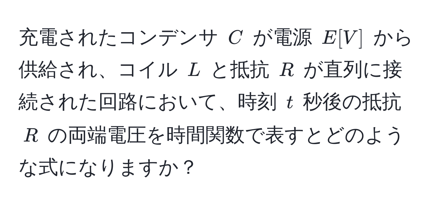 充電されたコンデンサ $C$ が電源 $E [V]$ から供給され、コイル $L$ と抵抗 $R$ が直列に接続された回路において、時刻 $t$ 秒後の抵抗 $R$ の両端電圧を時間関数で表すとどのような式になりますか？