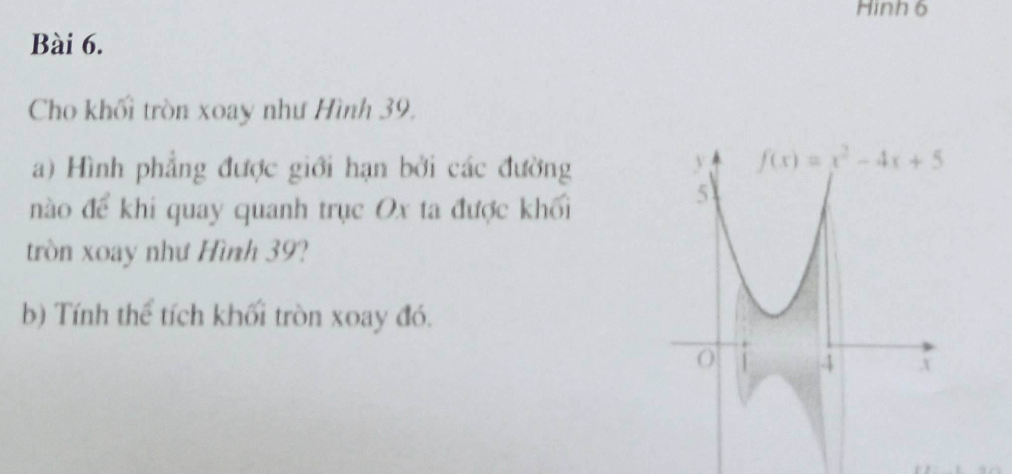 Hình 6
Bài 6.
Cho khối tròn xoay như Hình 39.
a) Hình phẳng được giới hạn bởi các đường
nào để khi quay quanh trục Ox ta được khối
tròn xoay như Hình 39?
b) Tính thể tích khối tròn xoay đó.