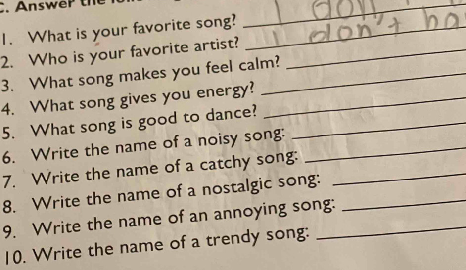 Answer the 
1. What is your favorite song?_ 
__ 
2. Who is your favorite artist?_ 
3. What song makes you feel calm? 
4. What song gives you energy?_ 
5. What song is good to dance?_ 
6. Write the name of a noisy song:_ 
7. Write the name of a catchy song:_ 
8. Write the name of a nostalgic song:_ 
9. Write the name of an annoying song: 
10. Write the name of a trendy song: