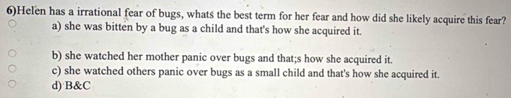 6)Helen has a irrational fear of bugs, whats the best term for her fear and how did she likely acquire this fear?
a) she was bitten by a bug as a child and that's how she acquired it.
b) she watched her mother panic over bugs and that;s how she acquired it.
c) she watched others panic over bugs as a small child and that's how she acquired it.
d) B&C