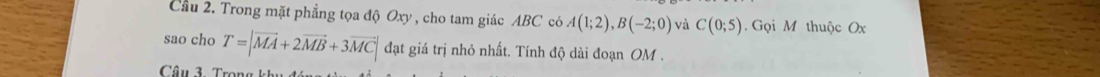 Cầu 2. Trong mặt phẳng tọa độ Oxy, cho tam giác ABC có A(1;2), B(-2;0) và C(0;5) Gọi M thuộc Ox
sao cho T=|vector MA+2vector MB+3vector MC| đạt giá trị nhỏ nhất. Tính độ dài đoạn OM. 
Câu 3. Trong khu